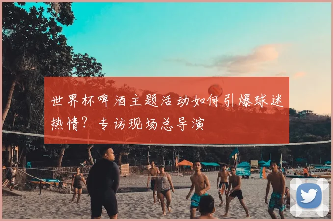 世界杯啤酒主题活动如何引爆球迷热情？专访现场总导演