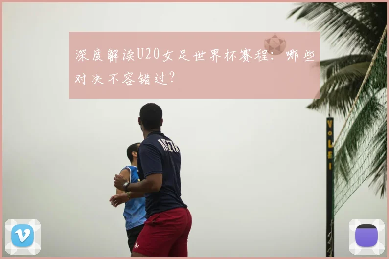 深度解读U20女足世界杯赛程：哪些对决不容错过？