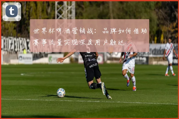 世界杯啤酒营销战：品牌如何借助赛事流量实现深度用户触达