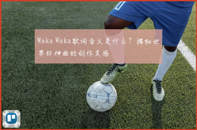 Waka Waka歌词含义是什么？揭秘世界杯神曲的创作灵感
