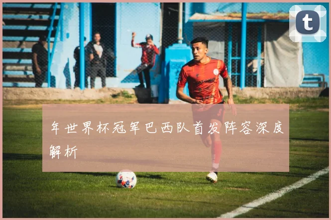 年世界杯冠军巴西队首发阵容深度解析