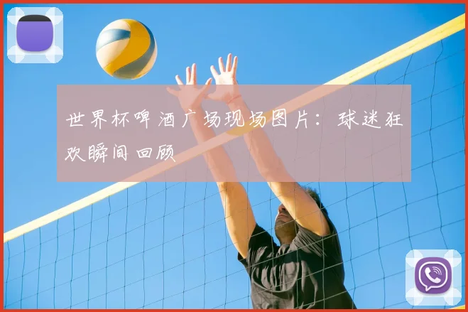 世界杯啤酒广场现场图片：球迷狂欢瞬间回顾