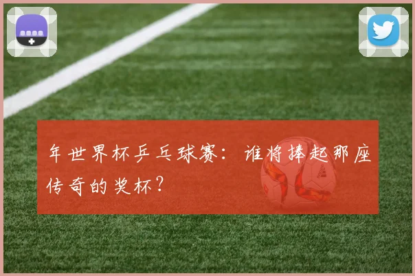 年世界杯乒乓球赛：谁将捧起那座传奇的奖杯？